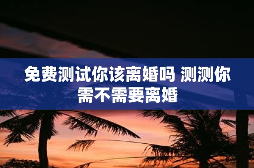 免费测试你该离婚吗 测测你需不需要离婚