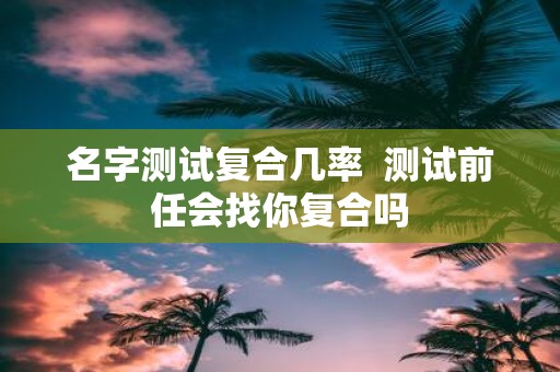 名字测试复合几率 测试前任会找你复合吗