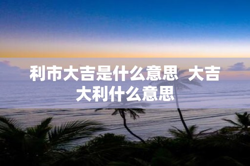 利市大吉是什么意思 大吉大利什么意思
