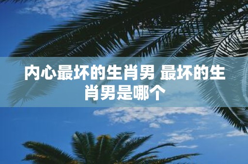 内心最坏的生肖男 最坏的生肖男是哪个