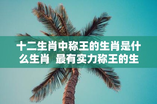 十二生肖中称王的生肖是什么生肖 最有实力称王的生肖