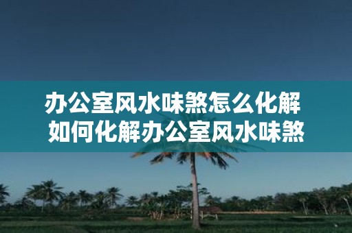 办公室风水味煞怎么化解 如何化解办公室风水味煞