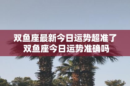 双鱼座最新今日运势超准了 双鱼座今日运势准确吗