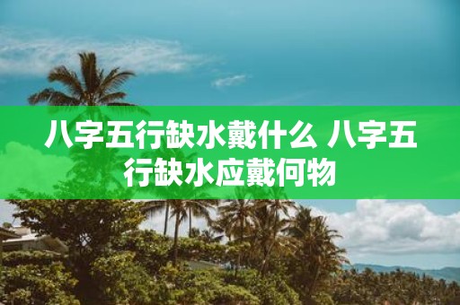 八字五行缺水戴什么 八字五行缺水应戴何物