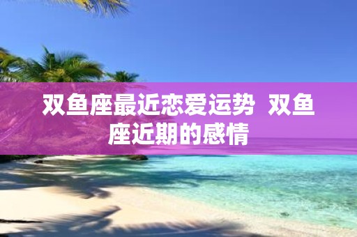 双鱼座最近恋爱运势 双鱼座近期的感情