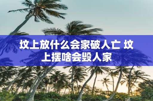 坟上放什么会家破人亡 坟上摆啥会毁人家