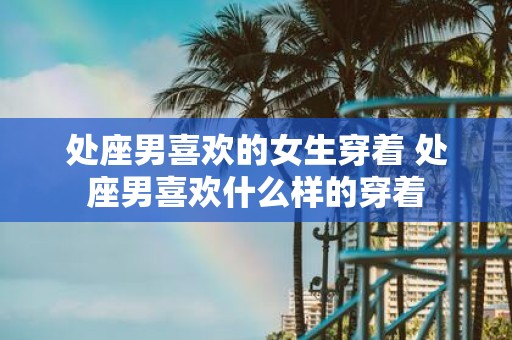 处座男喜欢的女生穿着 处座男喜欢什么样的穿着