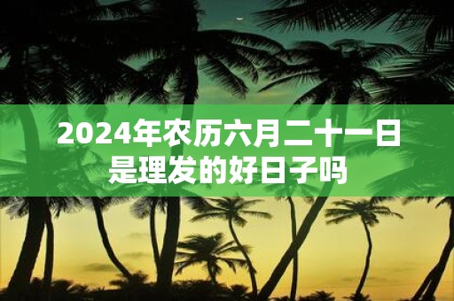 2025年农历六月二十一日是理发的好日子吗