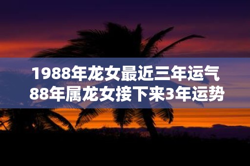 1988年龙女最近三年运气 88年属龙女接下来3年运势发展如何