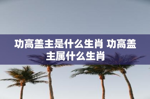 功高盖主是什么生肖 功高盖主属什么生肖
