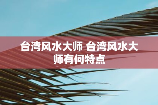 台湾风水大师 台湾风水大师有何特点