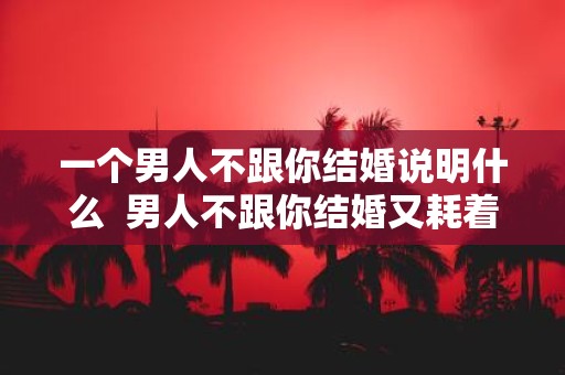 一个男人不跟你结婚说明什么 男人不跟你结婚又耗着你