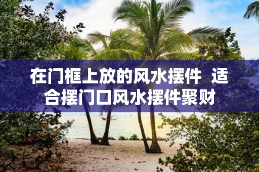 在门框上放的风水摆件 适合摆门口风水摆件聚财