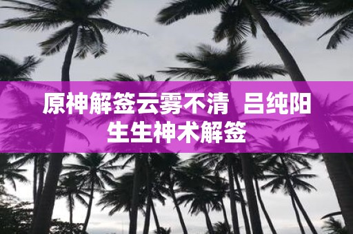 原神解签云雾不清 吕纯阳生生神术解签