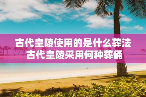 古代皇陵使用的是什么葬法 古代皇陵采用何种葬俑
