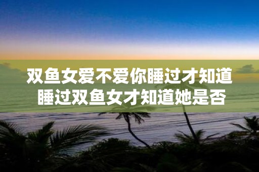 双鱼女爱不爱你睡过才知道 睡过双鱼女才知道她是否爱你