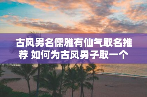 古风男名儒雅有仙气取名推荐 如何为古风男子取一个儒雅有仙气的名字