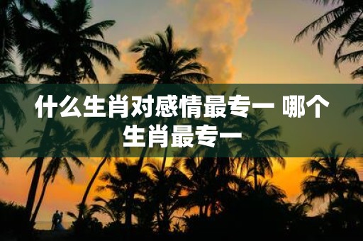 什么生肖对感情最专一 哪个生肖最专一
