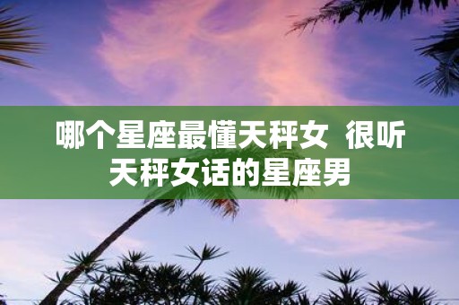 哪个星座最懂天秤女 很听天秤女话的星座男