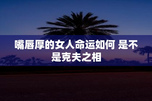 嘴唇厚的女人命运如何 是不是克夫之相