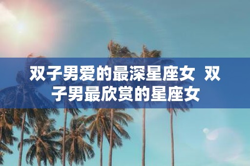 双子男爱的最深星座女 双子男最欣赏的星座女