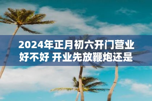 2025年正月初六开门营业好不好 开业先放鞭炮还是先敬神