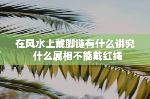 在风水上戴脚链有什么讲究 什么属相不能戴红绳