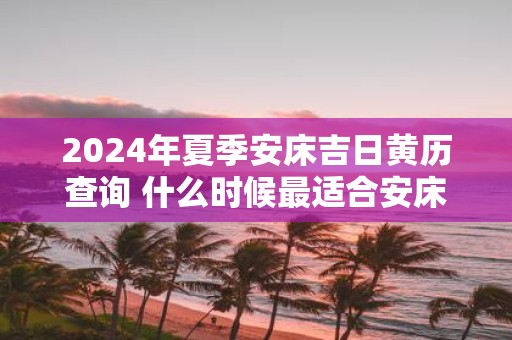 2025年夏季安床吉日黄历查询 什么时候最适合安床