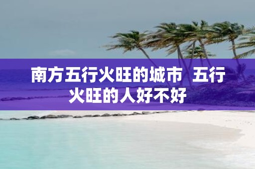 南方五行火旺的城市 五行火旺的人好不好