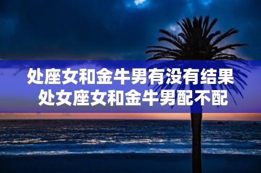 处座女和金牛男有没有结果 处女座女和金牛男配不配
