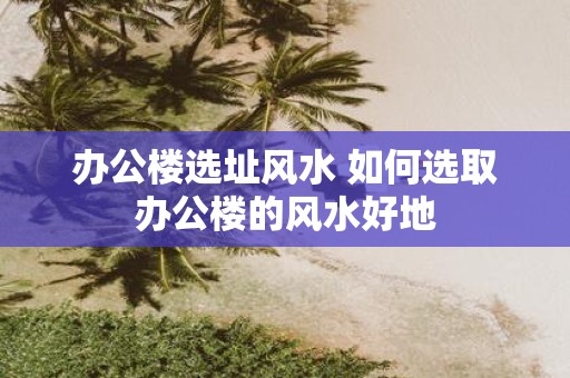办公楼选址风水 如何选取办公楼的风水好地