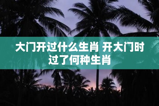 大门开过什么生肖 开大门时过了何种生肖