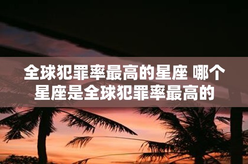 全球犯罪率最高的星座 哪个星座是全球犯罪率最高的