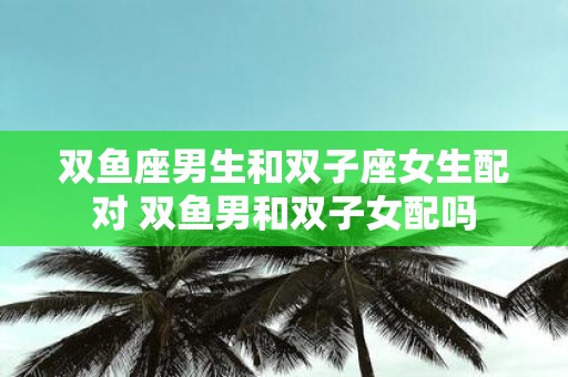 双鱼座男生和双子座女生配对 双鱼男和双子女配吗