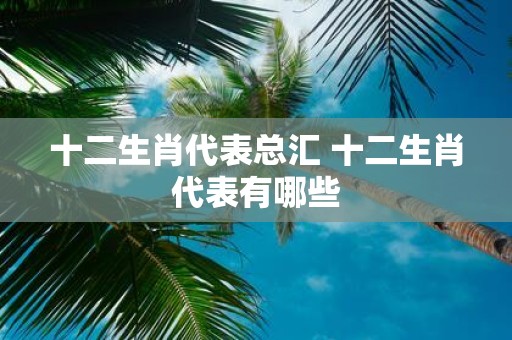 十二生肖代表总汇 十二生肖代表有哪些