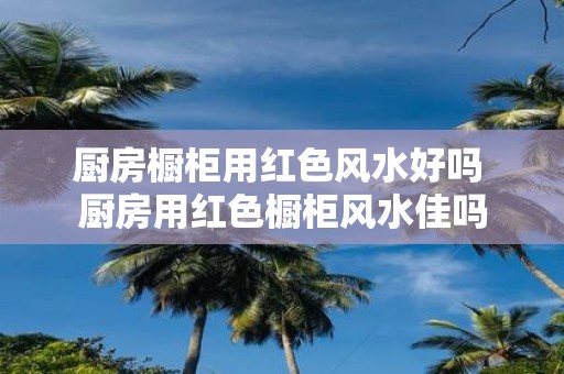 厨房橱柜用红色风水好吗 厨房用红色橱柜风水佳吗