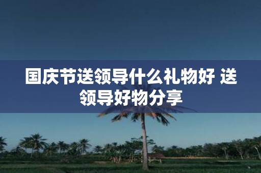 国庆节送领导什么礼物好 送领导好物分享