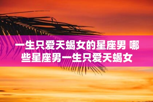一生只爱天蝎女的星座男 哪些星座男一生只爱天蝎女