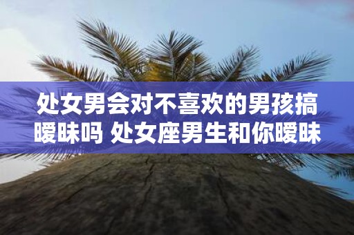 处女男会对不喜欢的男孩搞暧昧吗 处女座男生和你暧昧的表现