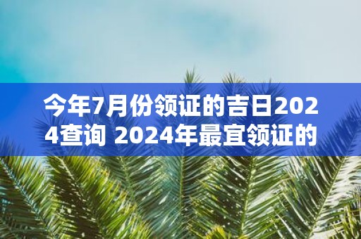 今年7月份领证的吉日2025查询 2025年最宜领证的黄道吉日
