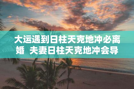 大运遇到日柱天克地冲必离婚 夫妻日柱天克地冲会导致什么