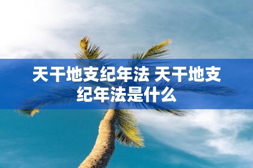 天干地支纪年法 天干地支纪年法是什么