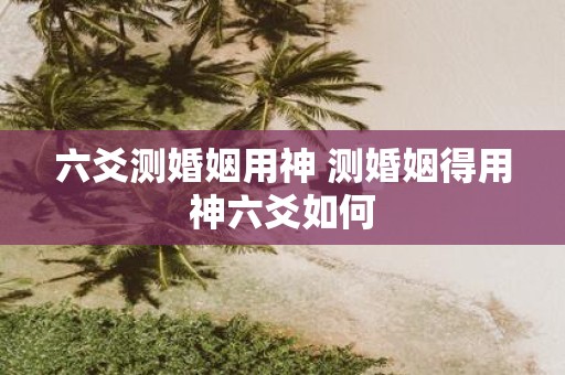 六爻测婚姻用神 测婚姻得用神六爻如何