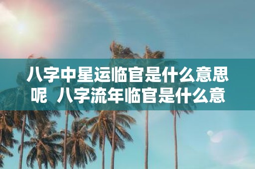 八字中星运临官是什么意思呢 八字流年临官是什么意思