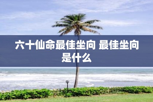 六十仙命最佳坐向 最佳坐向是什么