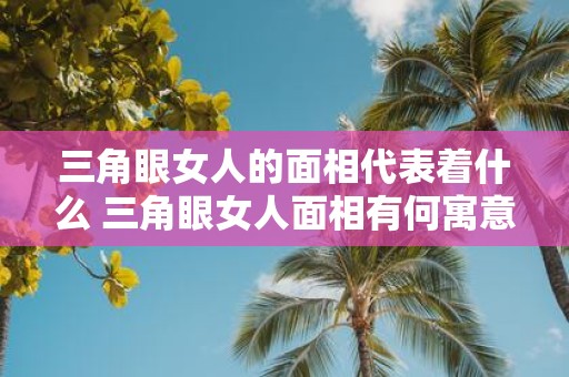 三角眼女人的面相代表着什么 三角眼女人面相有何寓意
