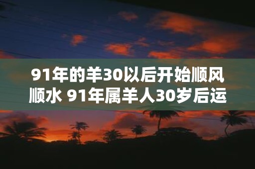 91年的羊30以后开始顺风顺水 91年属羊人30岁后运势