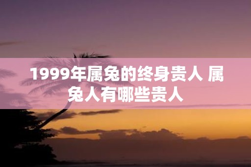 1999年属兔的终身贵人 属兔人有哪些贵人