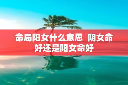 命局阳女什么意思 阴女命好还是阳女命好