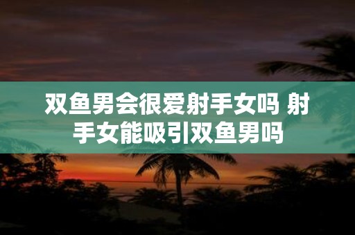 双鱼男会很爱射手女吗 射手女能吸引双鱼男吗